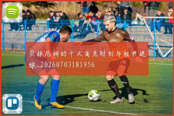 贝林厄姆的十大高光时刻与经典进球_20260703181956