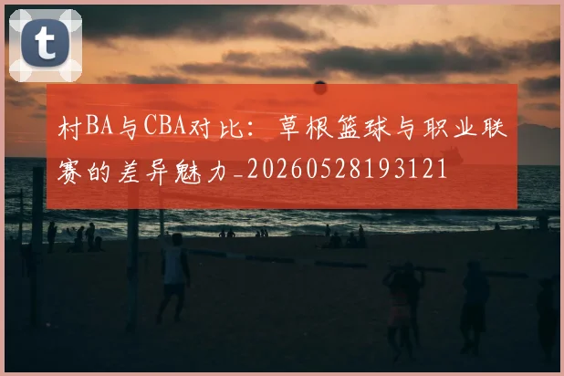 村BA与CBA对比：草根篮球与职业联赛的差异魅力_20260528193121