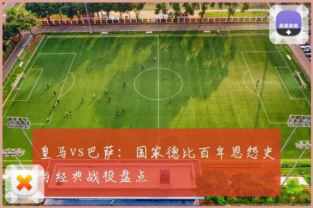 皇马vs巴萨：国家德比百年恩怨史与经典战役盘点