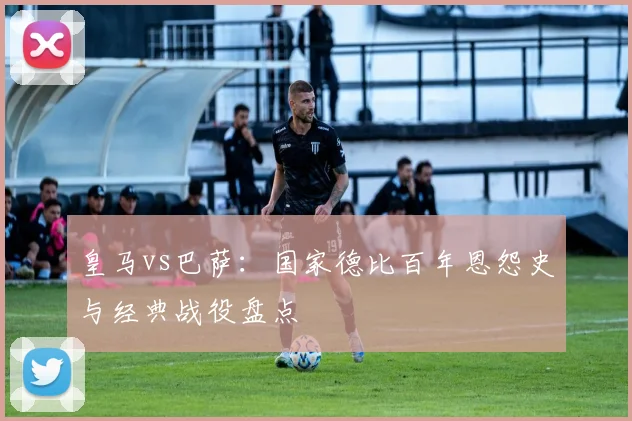皇马vs巴萨：国家德比百年恩怨史与经典战役盘点