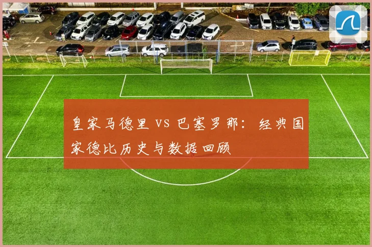 皇家马德里 vs 巴塞罗那:经典国家德比历史与数据回顾