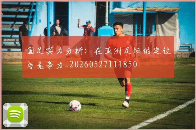 国足实力分析：在亚洲足坛的定位与竞争力_20260527111850