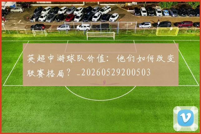 英超中游球队价值:他们如何改变联赛格局?_20260529200503