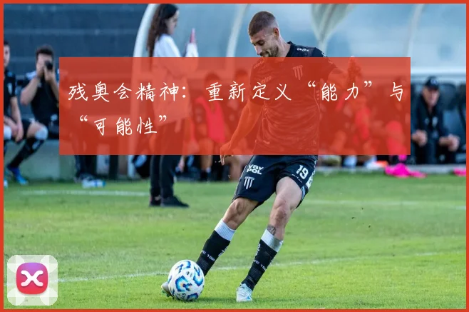 残奥会精神：重新定义“能力”与“可能性”