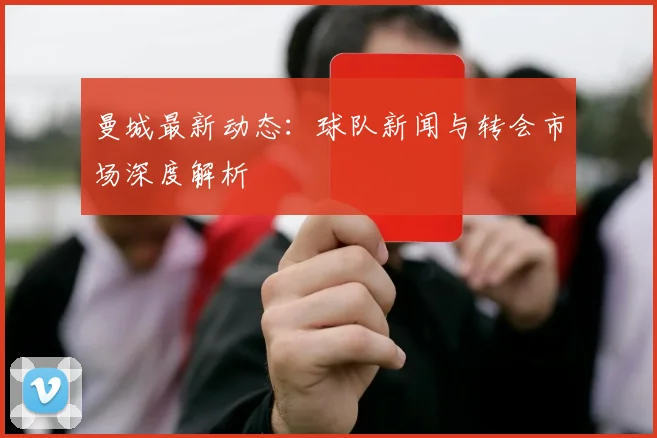 曼城最新动态:球队新闻与转会市场深度解析