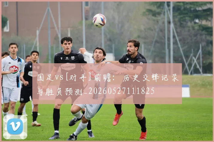 国足vs[对手]前瞻：历史交锋记录与胜负预测_20260527111825