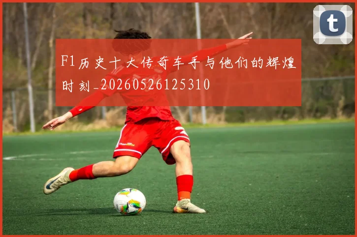 F1历史十大传奇车手与他们的辉煌时刻_20260526125310