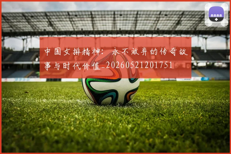 中国女排精神:永不放弃的传奇故事与时代价值_20260521201751