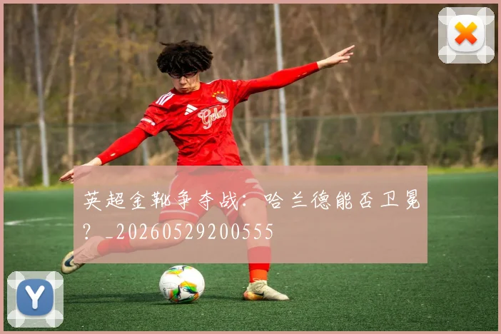 英超金靴争夺战：哈兰德能否卫冕？_20260529200555