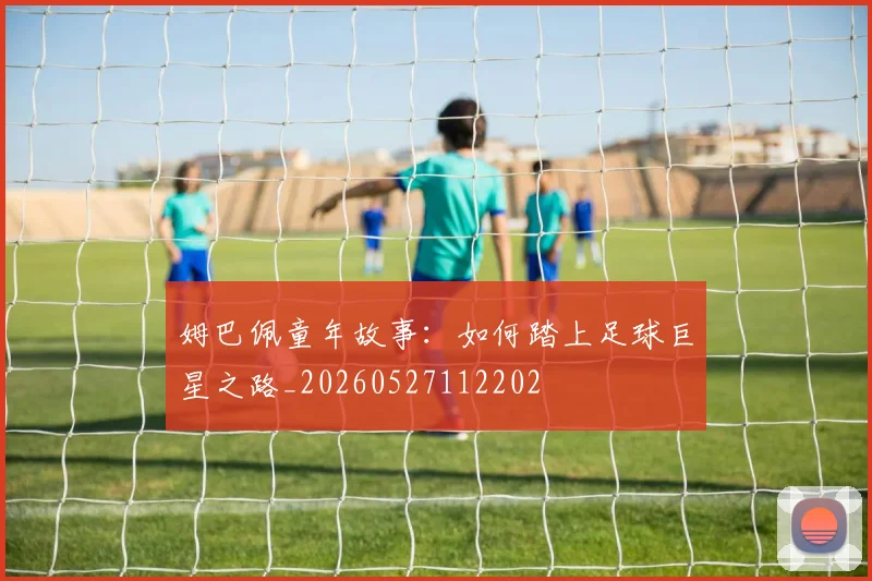 姆巴佩童年故事：如何踏上足球巨星之路_20260527112202