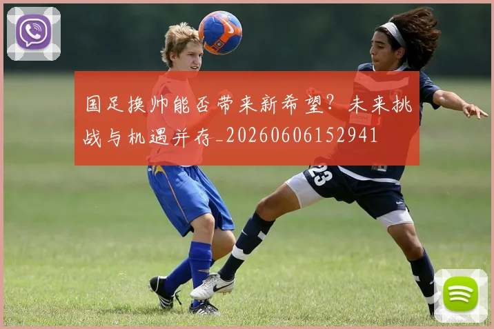 国足换帅能否带来新希望？未来挑战与机遇并存_20260606152941