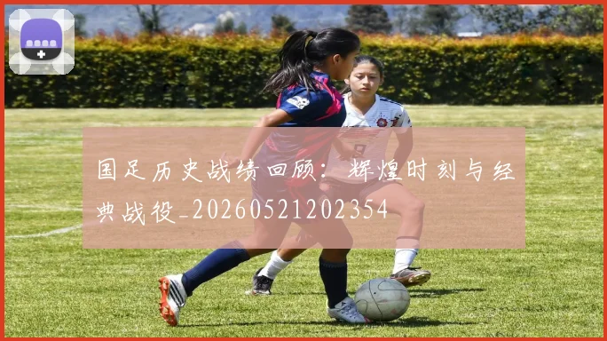 国足历史战绩回顾:辉煌时刻与经典战役_20260521202354