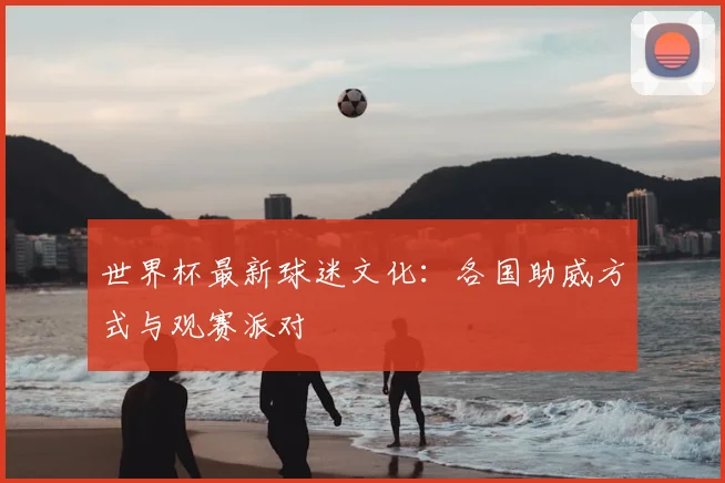 世界杯最新球迷文化:各国助威方式与观赛派对