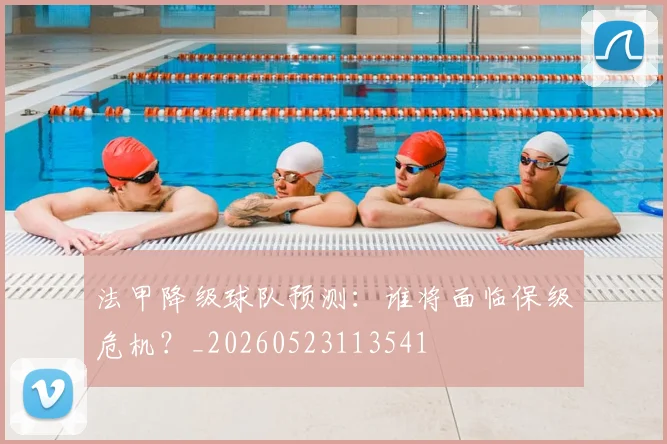 法甲降级球队预测:谁将面临保级危机?_20260523113541