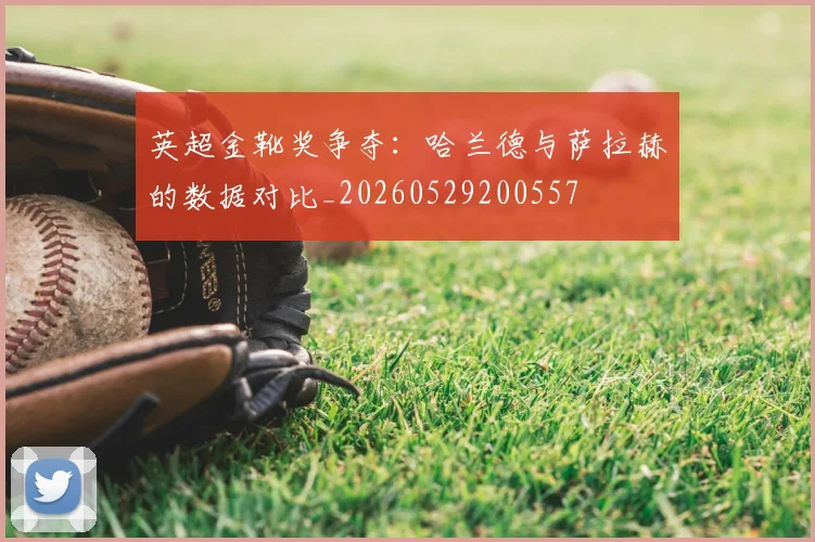 英超金靴奖争夺:哈兰德与萨拉赫的数据对比_20260529200557