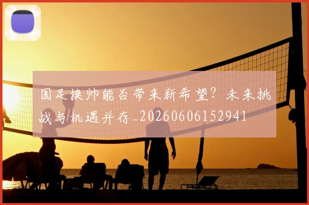 国足换帅能否带来新希望?未来挑战与机遇并存_20260606152941